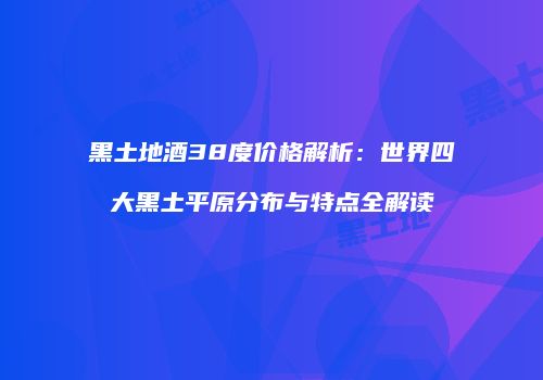 黑土地酒38度价格解析：世界四大黑土平原分布与特点全解读