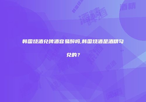 韩国烧酒兑啤酒容易醉吗,韩国烧酒是酒精勾兑的？