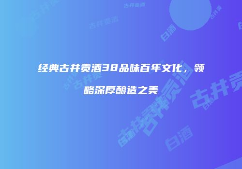 经典古井贡酒38品味百年文化，领略深厚酿造之美