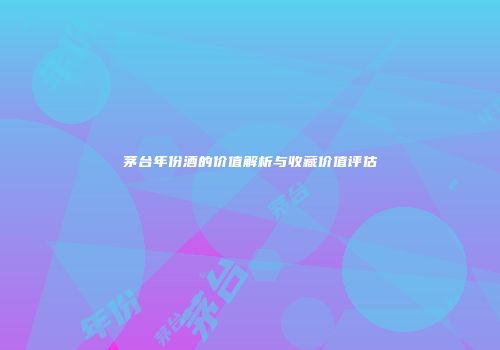 茅台年份酒的价值解析与收藏价值评估
