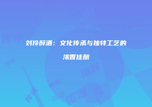 刘伶醉酒：文化传承与独特工艺的浓香佳酿