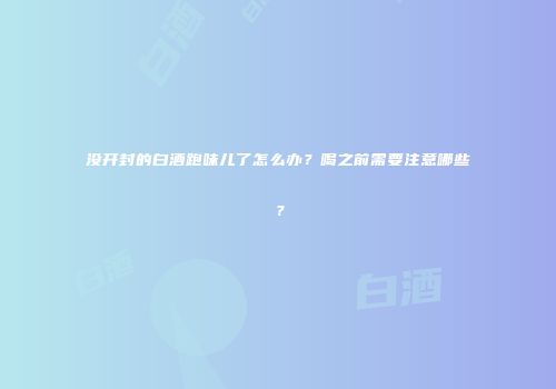 没开封的白酒跑味儿了怎么办？喝之前需要注意哪些？