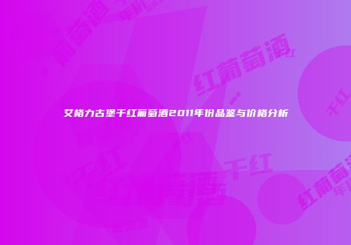 艾格力古堡干红葡萄酒2011年份品鉴与价格分析