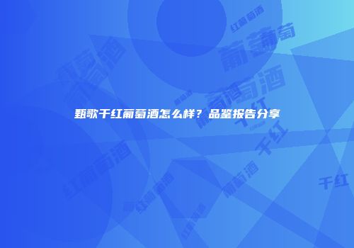 甄歌干红葡萄酒怎么样？品鉴报告分享