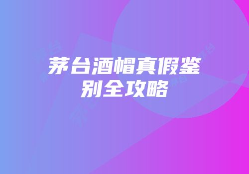 茅台酒帽真假鉴别全攻略