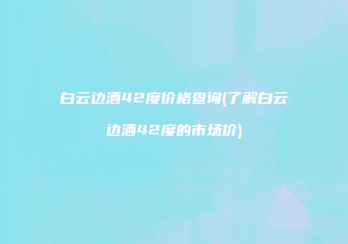 白云边酒42度价格查询(了解白云边酒42度的市场价)