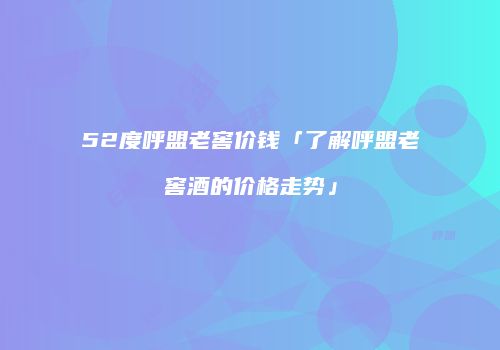 52度呼盟老窖价钱「了解呼盟老窖酒的价格走势」