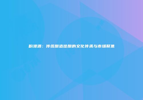 盼港酒：传统酿造佳酿的文化传承与市场聚焦