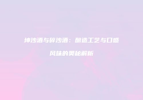 坤沙酒与碎沙酒：酿造工艺与口感风味的奥秘解析
