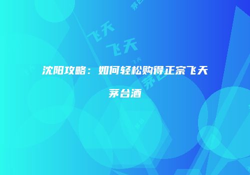 沈阳攻略：如何轻松购得正宗飞天茅台酒