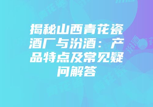 揭秘山西青花瓷酒厂与汾酒：产品特点及常见疑问解答