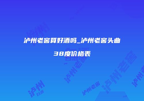 泸州老窖算好酒吗_泸州老窖头曲38度价格表