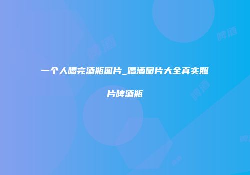 一个人喝完酒瓶图片_喝酒图片大全真实照片啤酒瓶