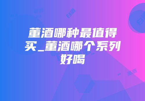 董酒哪种最值得买_董酒哪个系列好喝
