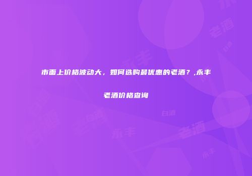 市面上价格波动大，如何选购最优惠的老酒？,永丰老酒价格查询