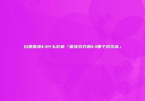 白酒国缘k3什么价格「国缘双开和k3哪个档次高」