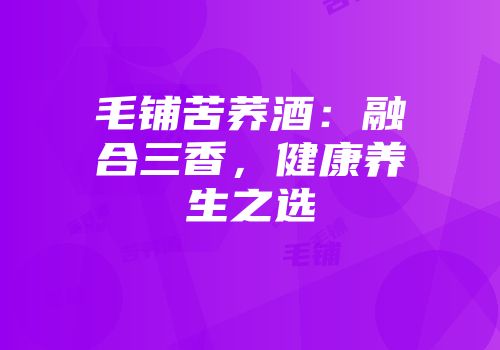 毛铺苦荞酒：融合三香，健康养生之选