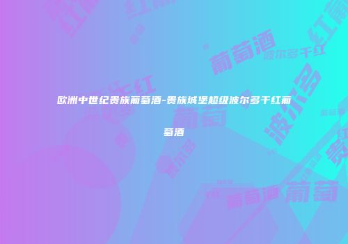 欧洲中世纪贵族葡萄酒-贵族城堡超级波尔多干红葡萄酒