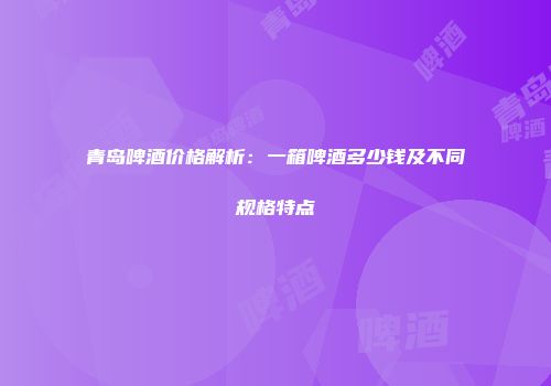 青岛啤酒价格解析：一箱啤酒多少钱及不同规格特点