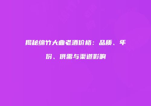 揭秘绵竹大曲老酒价格：品质、年份、供需与渠道影响