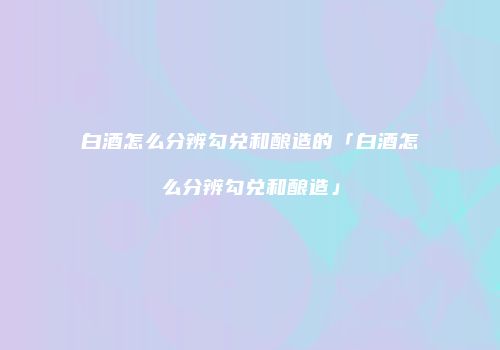 白酒怎么分辨勾兑和酿造的「白酒怎么分辨勾兑和酿造」