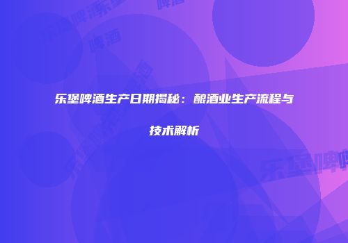 乐堡啤酒生产日期揭秘：酿酒业生产流程与技术解析