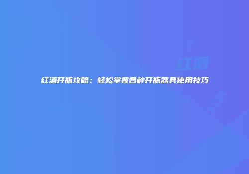 红酒开瓶攻略：轻松掌握各种开瓶器具使用技巧