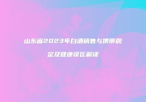 山东省2023年白酒销售与携带规定及健康误区解读