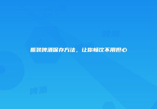 瓶装啤酒保存方法，让你畅饮不用担心