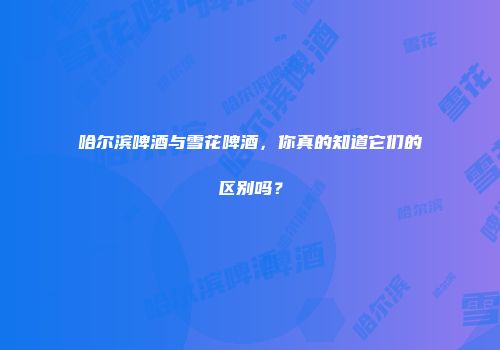 哈尔滨啤酒与雪花啤酒，你真的知道它们的区别吗？