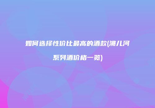 如何选择性价比最高的酒款(洮儿河系列酒价格一览)