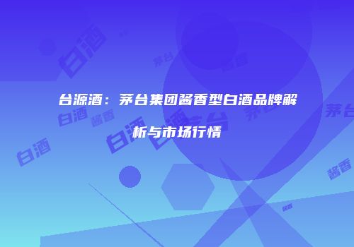 台源酒：茅台集团酱香型白酒品牌解析与市场行情