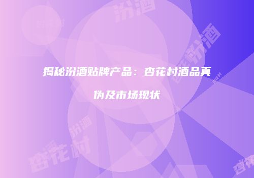 揭秘汾酒贴牌产品：杏花村酒品真伪及市场现状