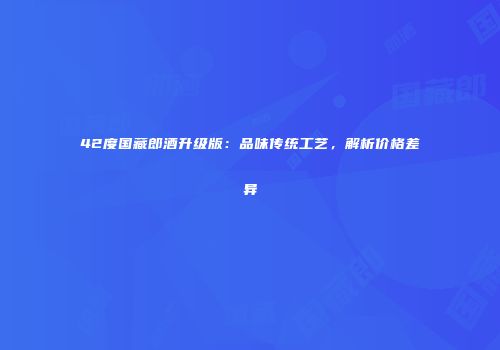 42度国藏郎酒升级版：品味传统工艺，解析价格差异