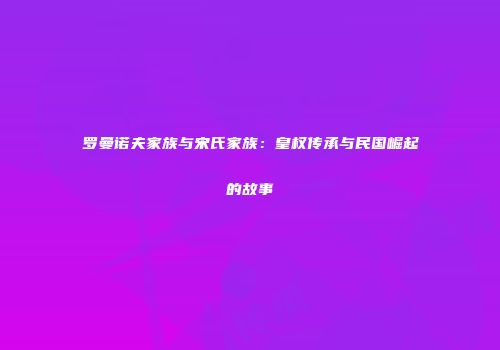 罗曼诺夫家族与宋氏家族：皇权传承与民国崛起的故事