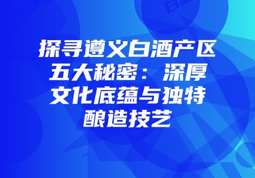 探寻遵义白酒产区五大秘密：深厚文化底蕴与独特酿造技艺