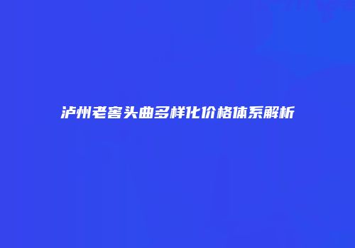 泸州老窖头曲多样化价格体系解析