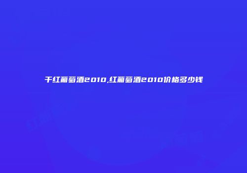 干红葡萄酒2010,红葡萄酒2010价格多少钱