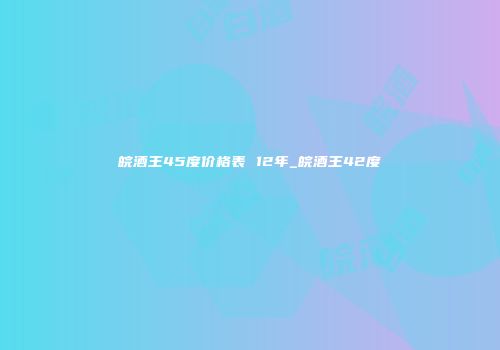 皖酒王45度价格表 12年_皖酒王42度