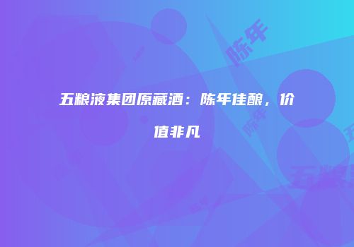 五粮液集团原藏酒：陈年佳酿，价值非凡