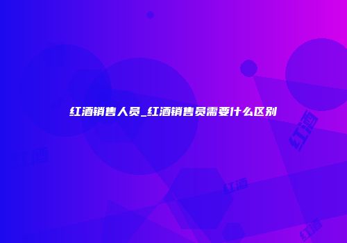 红酒销售人员_红酒销售员需要什么区别