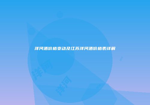 洋河酒价格变动及江苏洋河酒价格表详解
