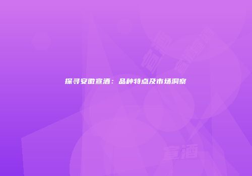 探寻安徽宣酒：品种特点及市场洞察