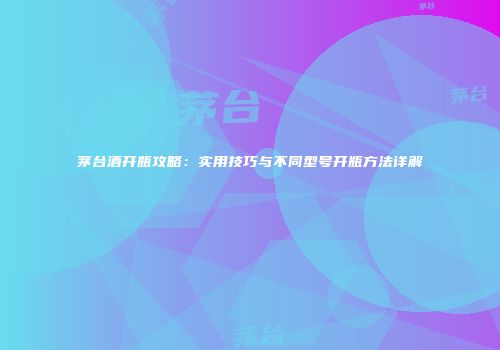 茅台酒开瓶攻略：实用技巧与不同型号开瓶方法详解