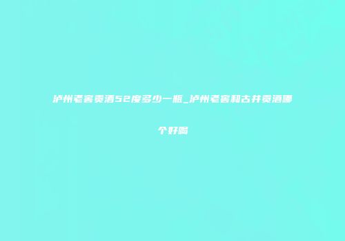 泸州老窖贡酒52度多少一瓶_泸州老窖和古井贡酒哪个好喝