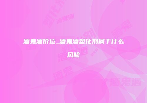 酒鬼酒价位_酒鬼酒塑化剂属于什么风险