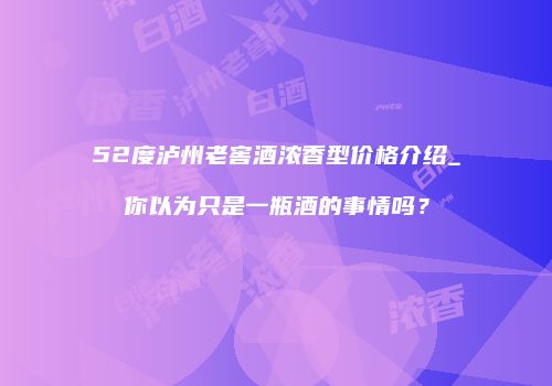 52度泸州老窖酒浓香型价格介绍_你以为只是一瓶酒的事情吗？