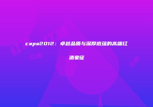capa2012：卓越品质与深厚底蕴的高端红酒象征
