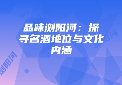 品味浏阳河：探寻名酒地位与文化内涵