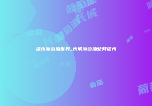 温州葡萄酒世界_长城葡萄酒业务温州